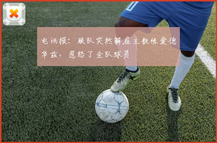 电讯报:狼队突然解雇主教练爱德华兹,惹怒了全队球员