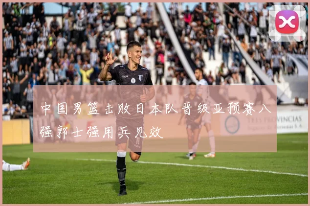 中国男篮击败日本队晋级亚预赛八强郭士强用兵见效