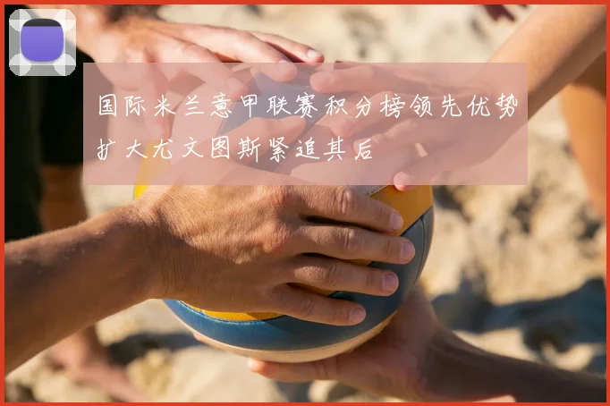 国际米兰意甲联赛积分榜领先优势扩大尤文图斯紧追其后