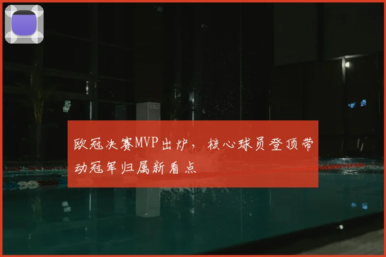 欧冠决赛MVP出炉，核心球员登顶带动冠军归属新看点
