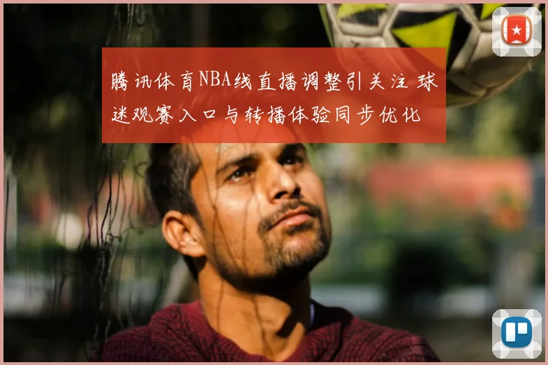腾讯体育NBA线直播调整引关注 球迷观赛入口与转播体验同步优化