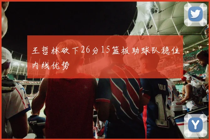 王哲林砍下26分15篮板助球队稳住内线优势