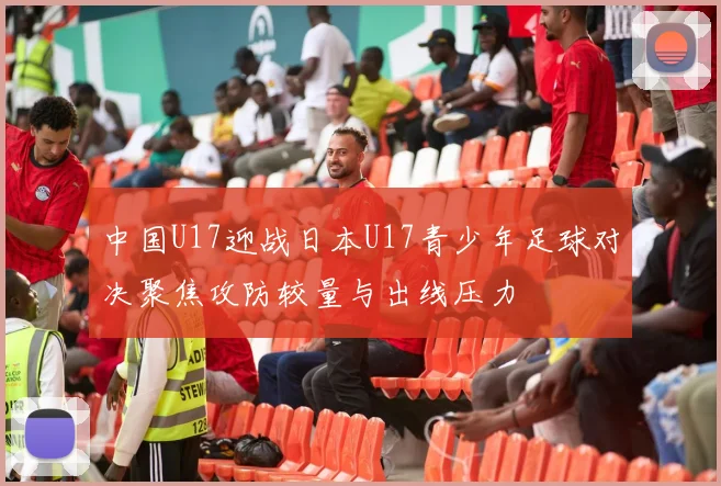 中国U17迎战日本U17青少年足球对决聚焦攻防较量与出线压力