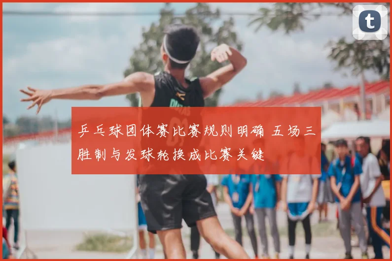乒乓球团体赛比赛规则明确 五场三胜制与发球轮换成比赛关键