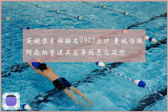 英超俱乐部排名2023出炉 曼城领跑阿森纳紧追其后争冠悬念延续