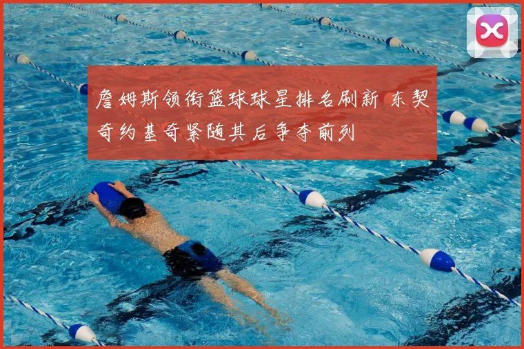 詹姆斯领衔篮球球星排名刷新 东契奇约基奇紧随其后争夺前列
