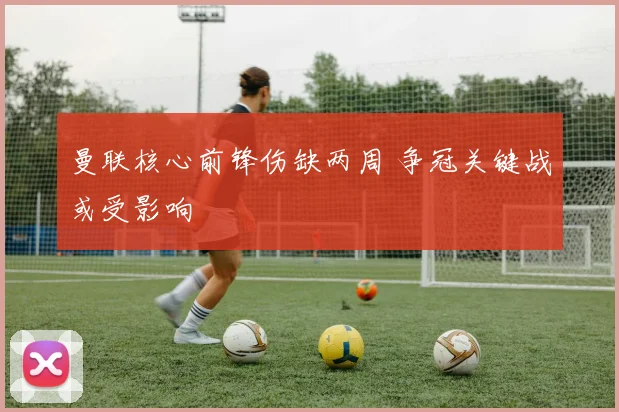 曼联核心前锋伤缺两周 争冠关键战或受影响