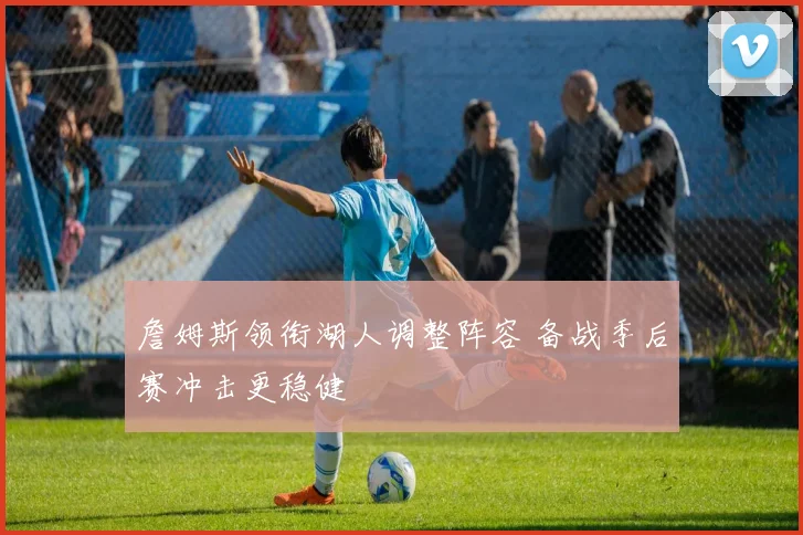 詹姆斯领衔湖人调整阵容 备战季后赛冲击更稳健
