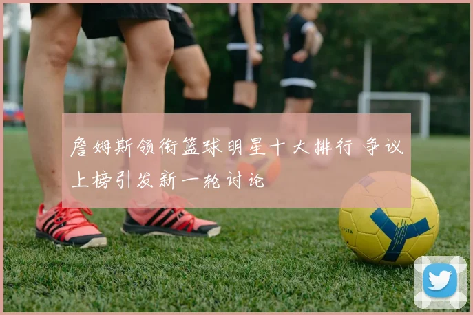 詹姆斯领衔篮球明星十大排行 争议上榜引发新一轮讨论