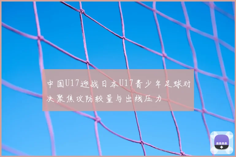 中国U17迎战日本U17青少年足球对决聚焦攻防较量与出线压力
