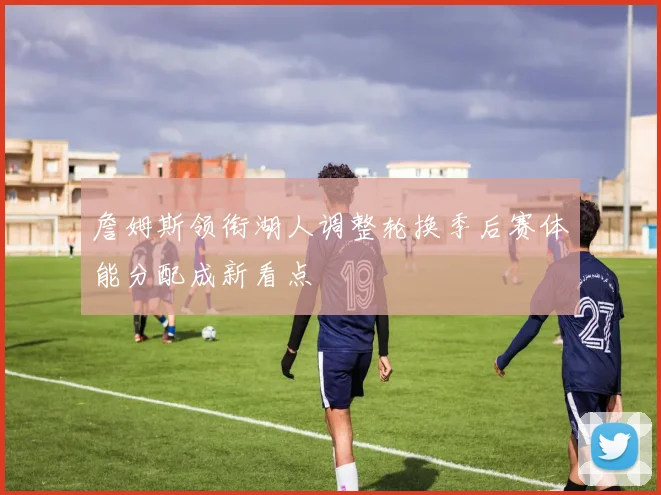 詹姆斯领衔湖人调整轮换季后赛体能分配成新看点