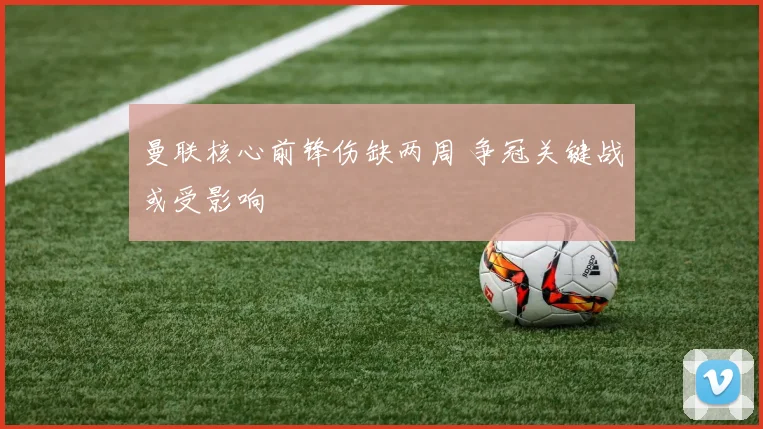 曼联核心前锋伤缺两周 争冠关键战或受影响