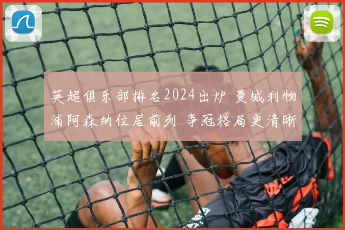 英超俱乐部排名2024出炉 曼城利物浦阿森纳位居前列 争冠格局更清晰