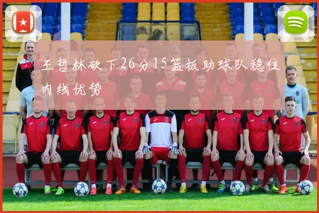 王哲林砍下26分15篮板助球队稳住内线优势