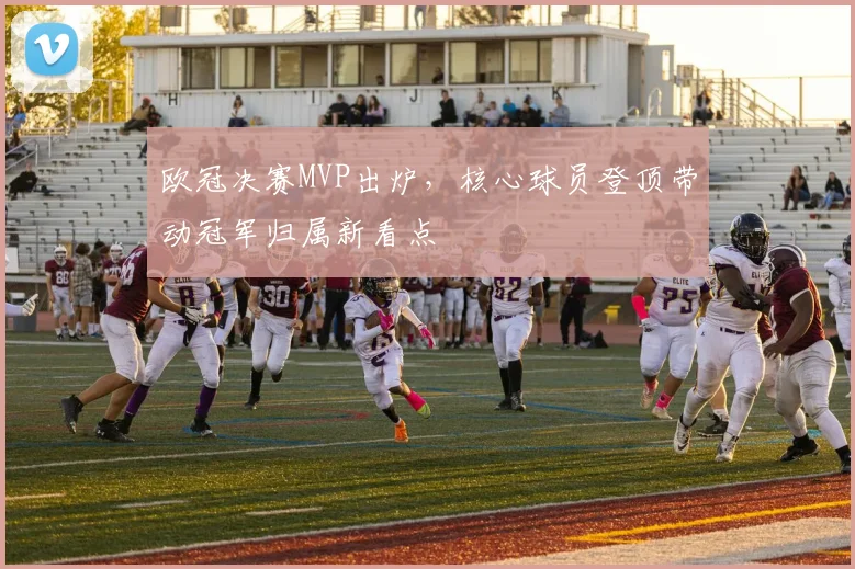 欧冠决赛MVP出炉，核心球员登顶带动冠军归属新看点