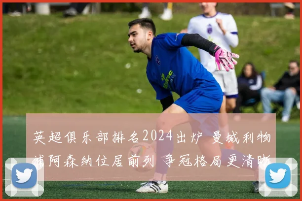 英超俱乐部排名2024出炉 曼城利物浦阿森纳位居前列 争冠格局更清晰